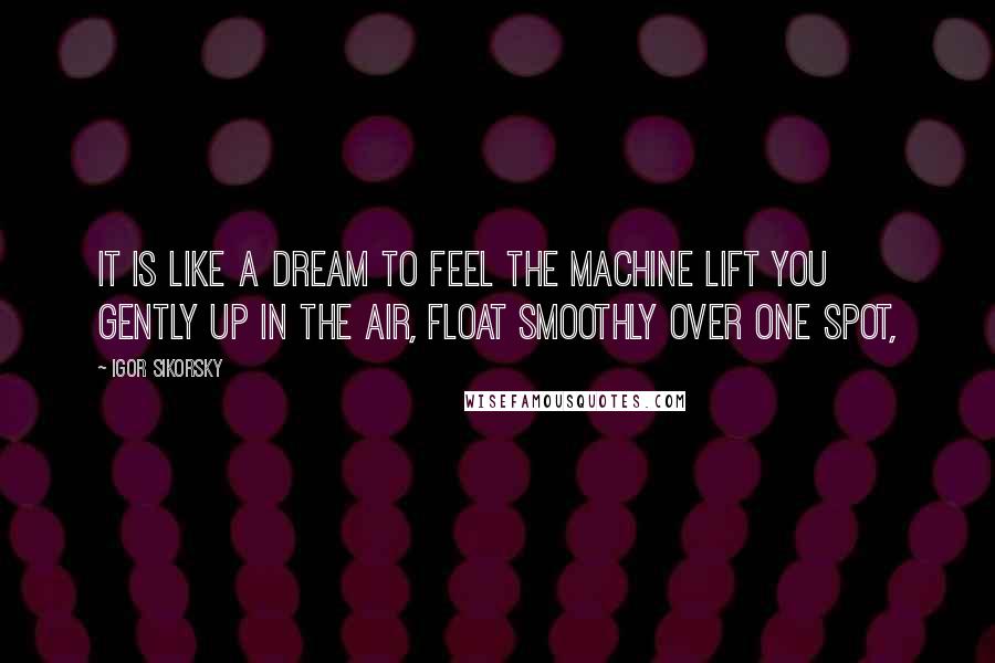 Igor Sikorsky Quotes: It is like a dream to feel the machine lift you gently up in the air, float smoothly over one spot,