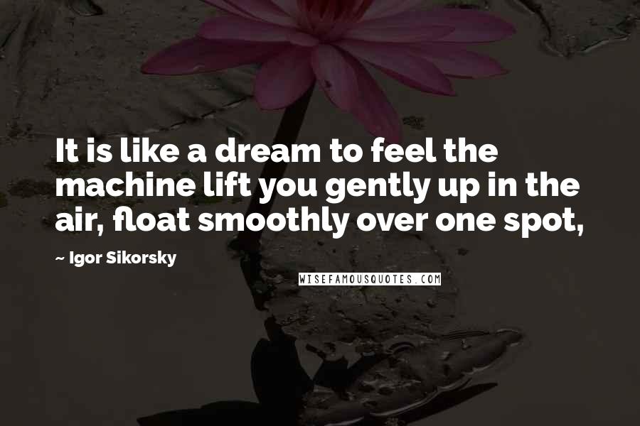 Igor Sikorsky Quotes: It is like a dream to feel the machine lift you gently up in the air, float smoothly over one spot,