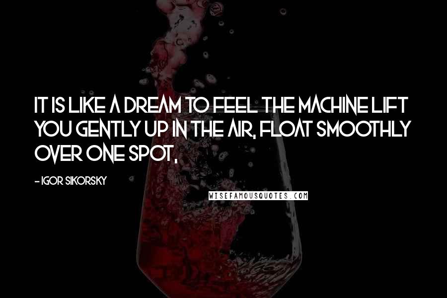 Igor Sikorsky Quotes: It is like a dream to feel the machine lift you gently up in the air, float smoothly over one spot,