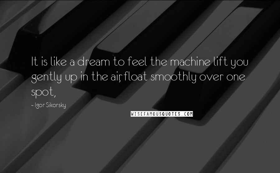 Igor Sikorsky Quotes: It is like a dream to feel the machine lift you gently up in the air, float smoothly over one spot,