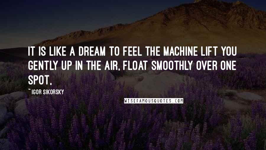 Igor Sikorsky Quotes: It is like a dream to feel the machine lift you gently up in the air, float smoothly over one spot,