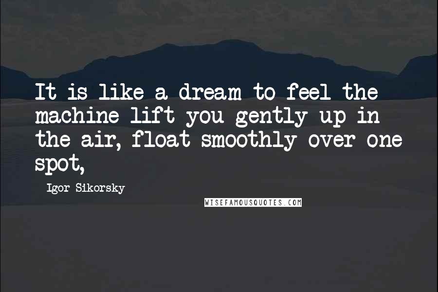 Igor Sikorsky Quotes: It is like a dream to feel the machine lift you gently up in the air, float smoothly over one spot,