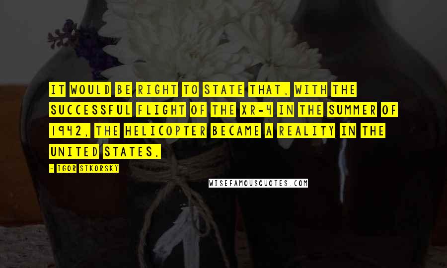 Igor Sikorsky Quotes: It would be right to state that, with the successful flight of the XR-4 in the summer of 1942, the helicopter became a reality in the United States.