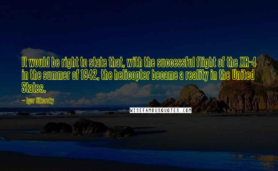 Igor Sikorsky Quotes: It would be right to state that, with the successful flight of the XR-4 in the summer of 1942, the helicopter became a reality in the United States.