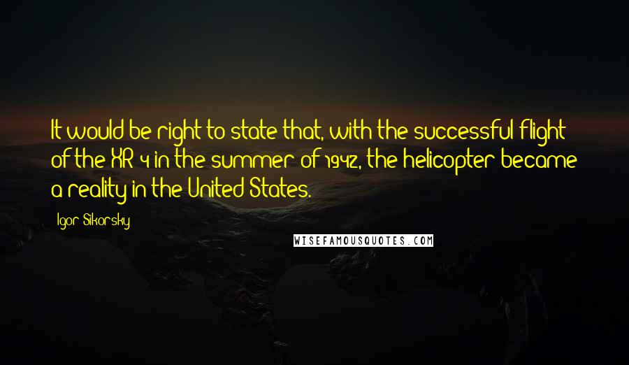 Igor Sikorsky Quotes: It would be right to state that, with the successful flight of the XR-4 in the summer of 1942, the helicopter became a reality in the United States.