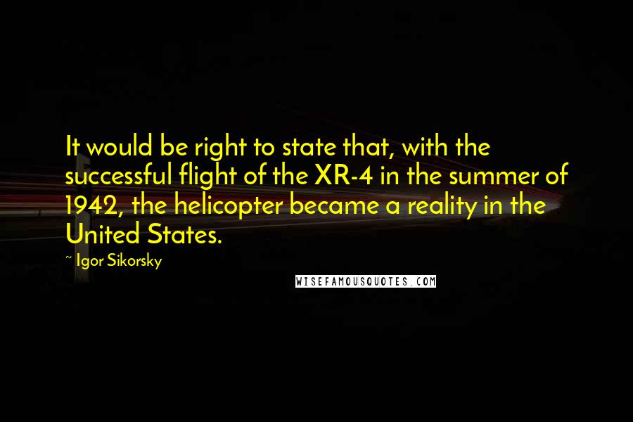 Igor Sikorsky Quotes: It would be right to state that, with the successful flight of the XR-4 in the summer of 1942, the helicopter became a reality in the United States.