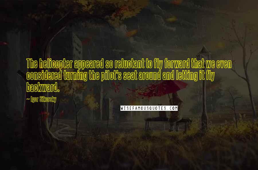 Igor Sikorsky Quotes: The helicopter appeared so reluctant to fly forward that we even considered turning the pilot's seat around and letting it fly backward.