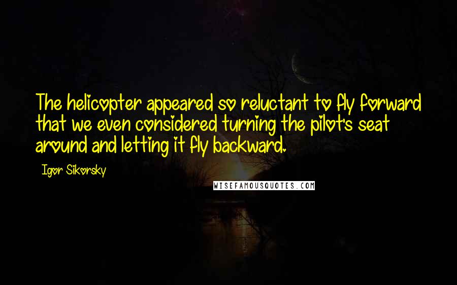 Igor Sikorsky Quotes: The helicopter appeared so reluctant to fly forward that we even considered turning the pilot's seat around and letting it fly backward.