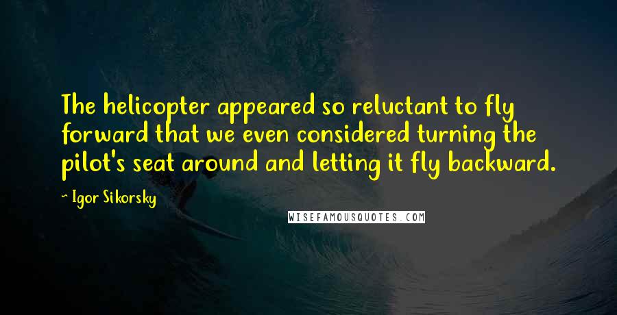 Igor Sikorsky Quotes: The helicopter appeared so reluctant to fly forward that we even considered turning the pilot's seat around and letting it fly backward.