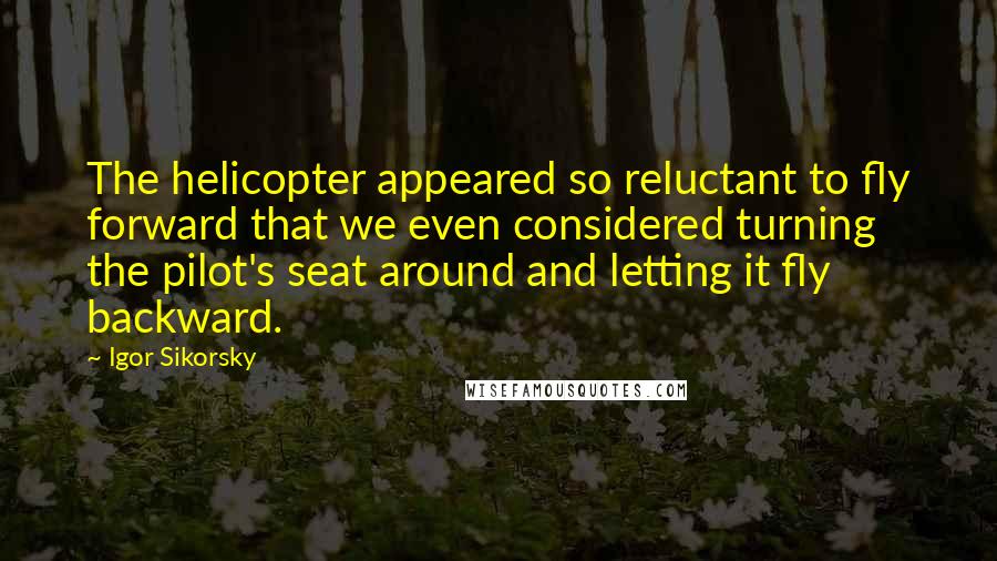 Igor Sikorsky Quotes: The helicopter appeared so reluctant to fly forward that we even considered turning the pilot's seat around and letting it fly backward.