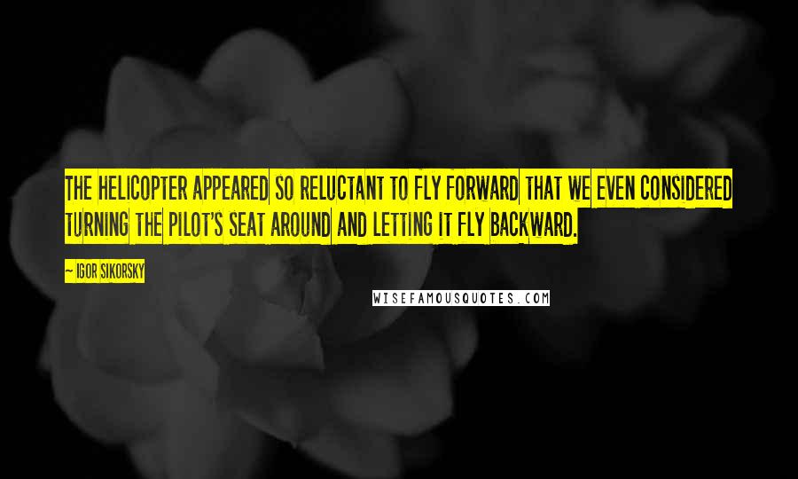 Igor Sikorsky Quotes: The helicopter appeared so reluctant to fly forward that we even considered turning the pilot's seat around and letting it fly backward.