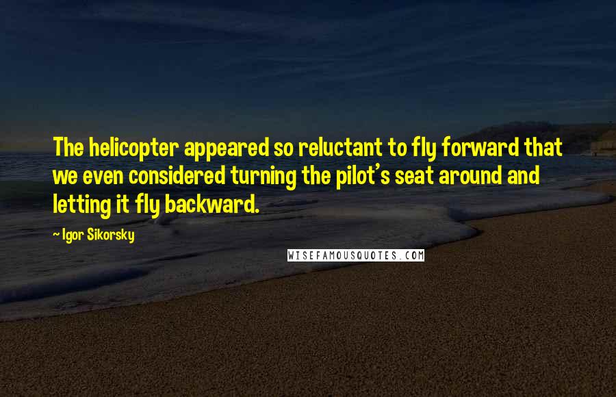 Igor Sikorsky Quotes: The helicopter appeared so reluctant to fly forward that we even considered turning the pilot's seat around and letting it fly backward.