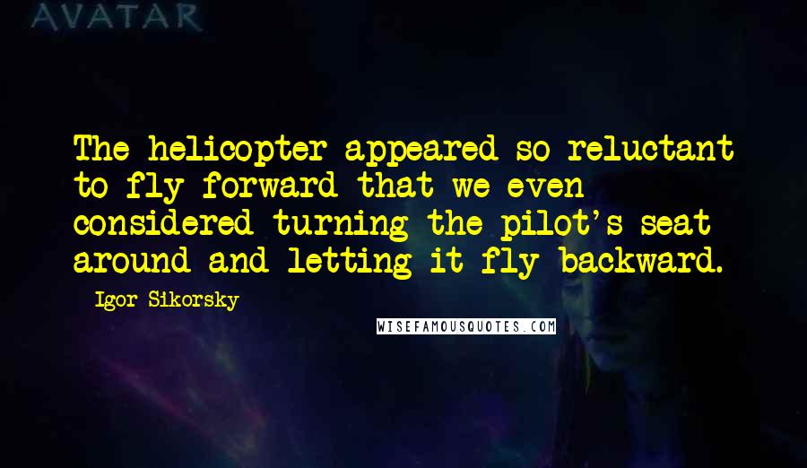 Igor Sikorsky Quotes: The helicopter appeared so reluctant to fly forward that we even considered turning the pilot's seat around and letting it fly backward.