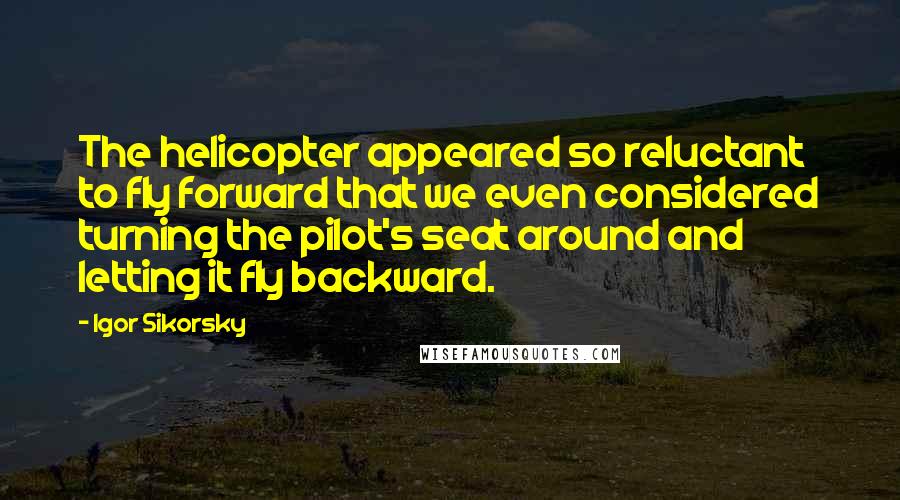 Igor Sikorsky Quotes: The helicopter appeared so reluctant to fly forward that we even considered turning the pilot's seat around and letting it fly backward.