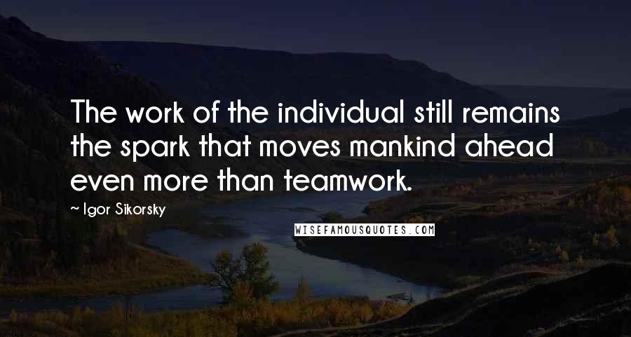 Igor Sikorsky Quotes: The work of the individual still remains the spark that moves mankind ahead even more than teamwork.