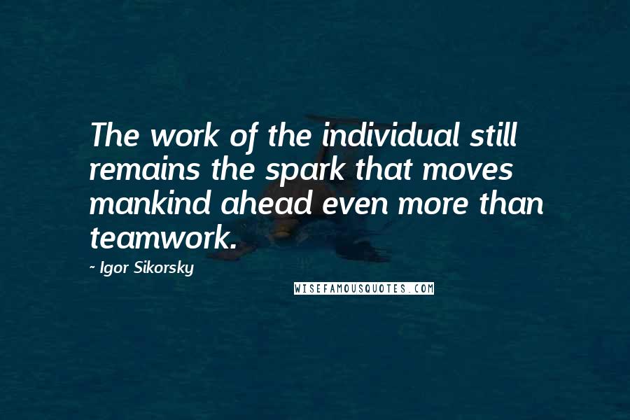 Igor Sikorsky Quotes: The work of the individual still remains the spark that moves mankind ahead even more than teamwork.