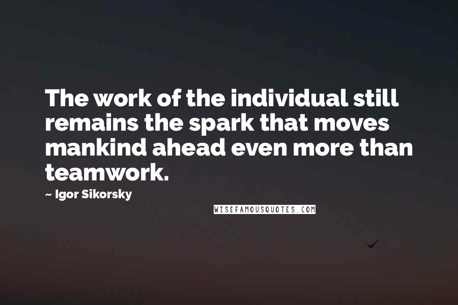 Igor Sikorsky Quotes: The work of the individual still remains the spark that moves mankind ahead even more than teamwork.