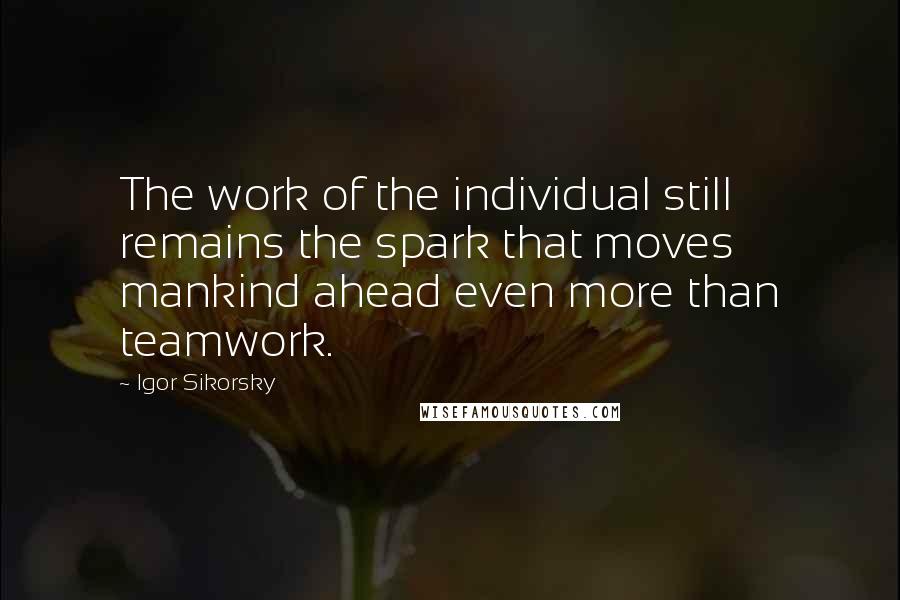 Igor Sikorsky Quotes: The work of the individual still remains the spark that moves mankind ahead even more than teamwork.