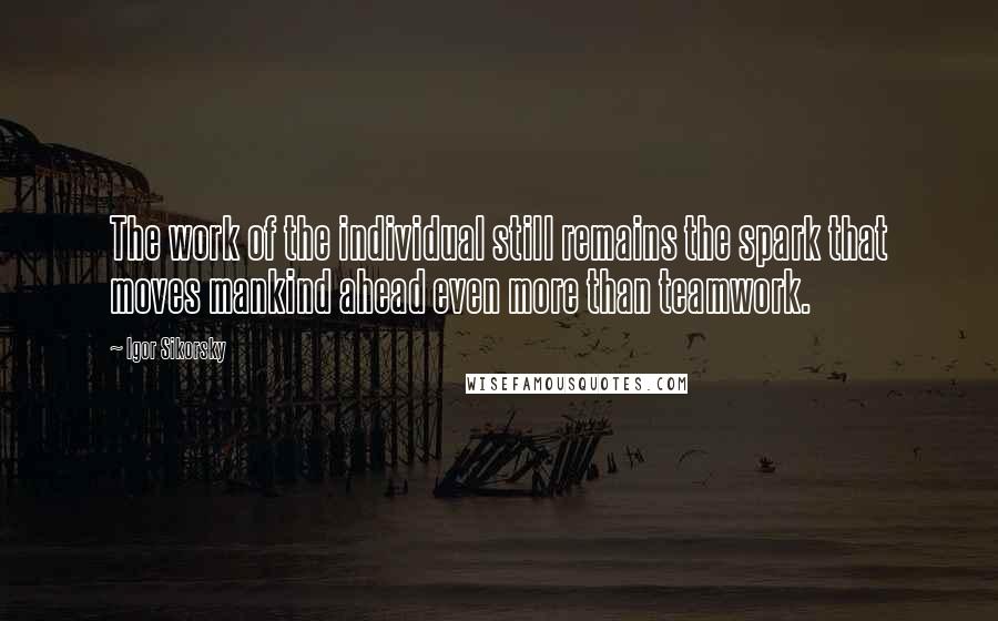 Igor Sikorsky Quotes: The work of the individual still remains the spark that moves mankind ahead even more than teamwork.