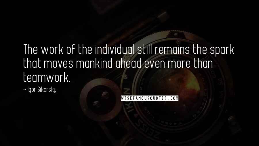 Igor Sikorsky Quotes: The work of the individual still remains the spark that moves mankind ahead even more than teamwork.