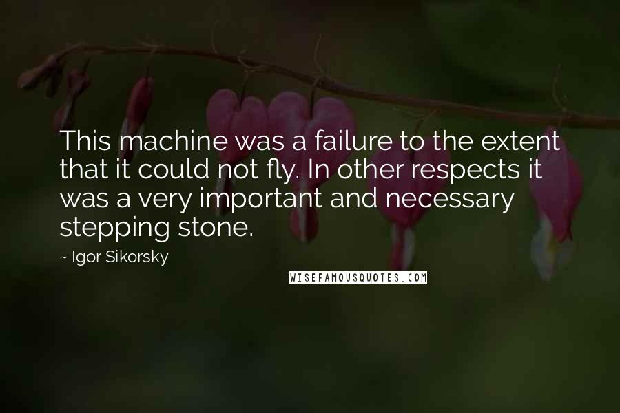 Igor Sikorsky Quotes: This machine was a failure to the extent that it could not fly. In other respects it was a very important and necessary stepping stone.