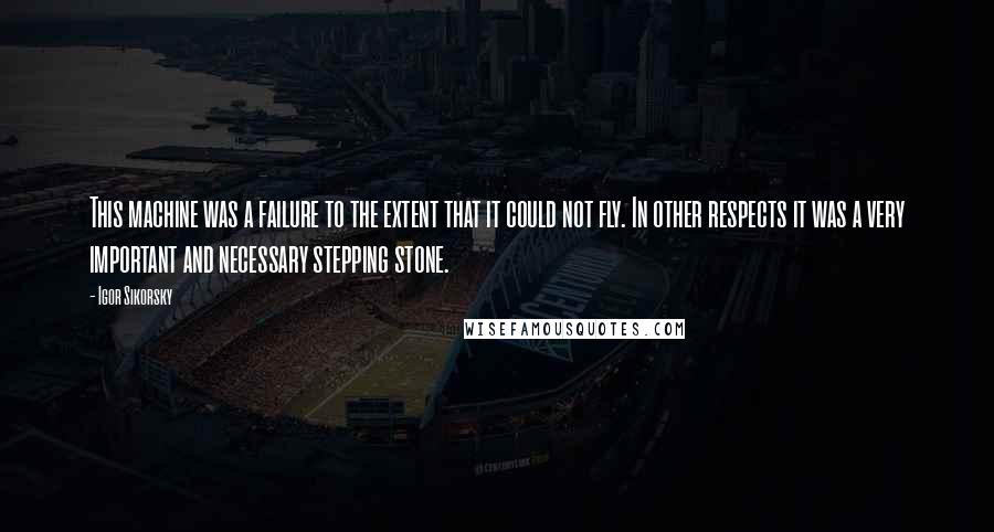 Igor Sikorsky Quotes: This machine was a failure to the extent that it could not fly. In other respects it was a very important and necessary stepping stone.