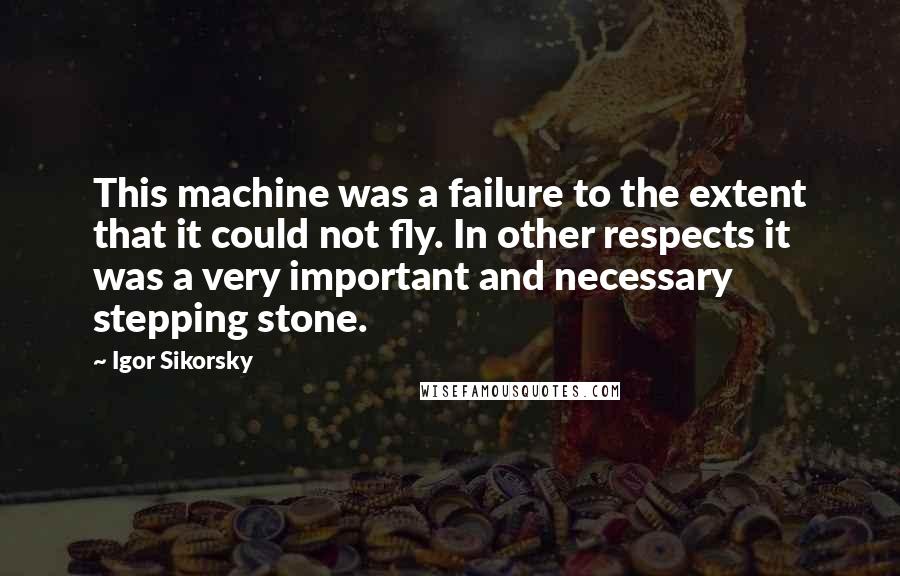 Igor Sikorsky Quotes: This machine was a failure to the extent that it could not fly. In other respects it was a very important and necessary stepping stone.