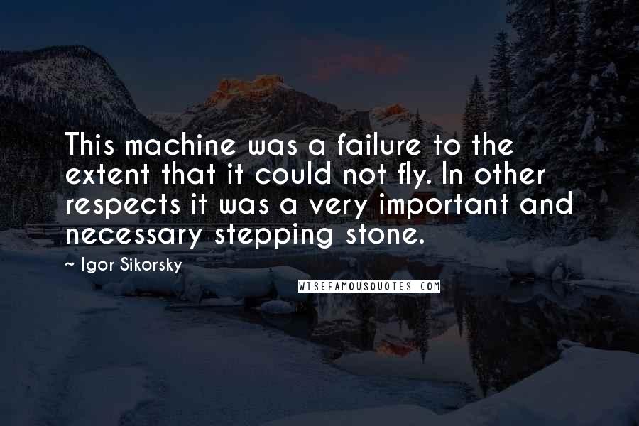 Igor Sikorsky Quotes: This machine was a failure to the extent that it could not fly. In other respects it was a very important and necessary stepping stone.