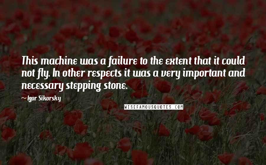 Igor Sikorsky Quotes: This machine was a failure to the extent that it could not fly. In other respects it was a very important and necessary stepping stone.