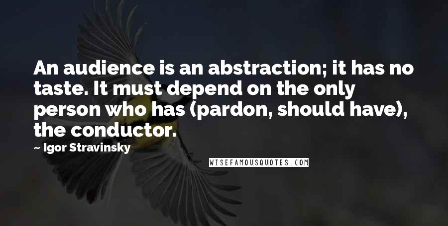 Igor Stravinsky Quotes: An audience is an abstraction; it has no taste. It must depend on the only person who has (pardon, should have), the conductor.