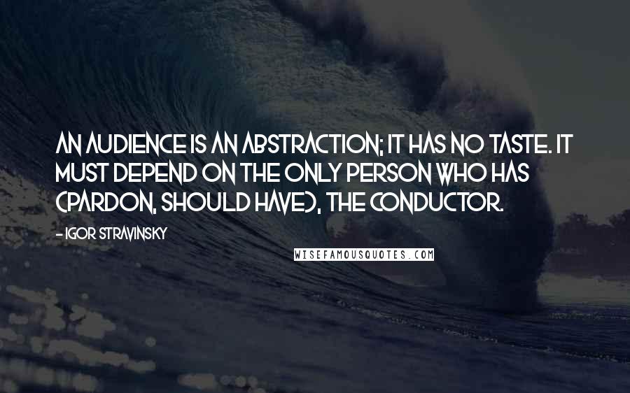 Igor Stravinsky Quotes: An audience is an abstraction; it has no taste. It must depend on the only person who has (pardon, should have), the conductor.