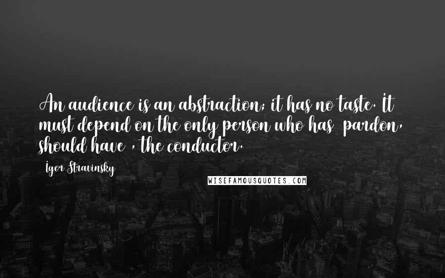 Igor Stravinsky Quotes: An audience is an abstraction; it has no taste. It must depend on the only person who has (pardon, should have), the conductor.