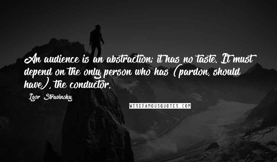 Igor Stravinsky Quotes: An audience is an abstraction; it has no taste. It must depend on the only person who has (pardon, should have), the conductor.