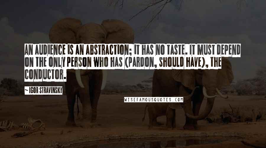 Igor Stravinsky Quotes: An audience is an abstraction; it has no taste. It must depend on the only person who has (pardon, should have), the conductor.