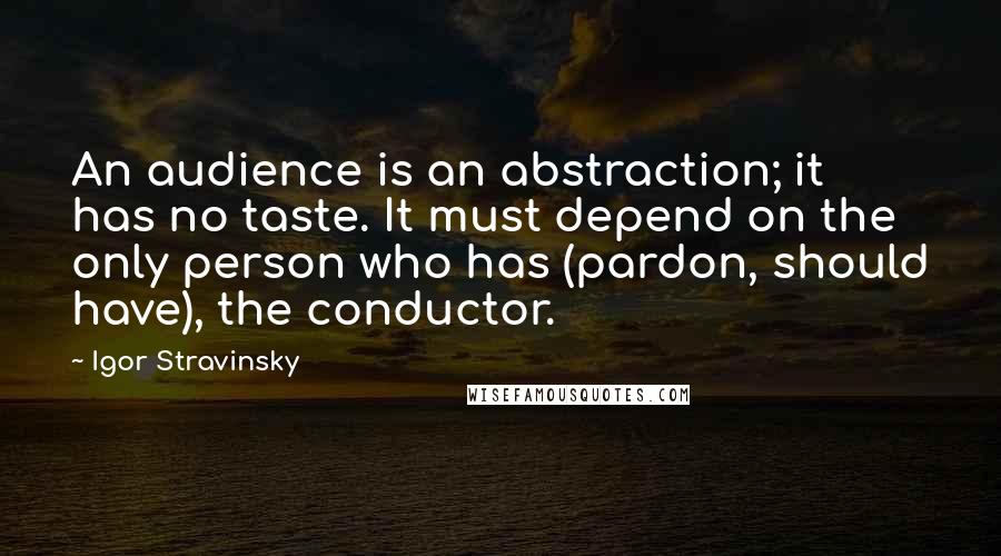 Igor Stravinsky Quotes: An audience is an abstraction; it has no taste. It must depend on the only person who has (pardon, should have), the conductor.