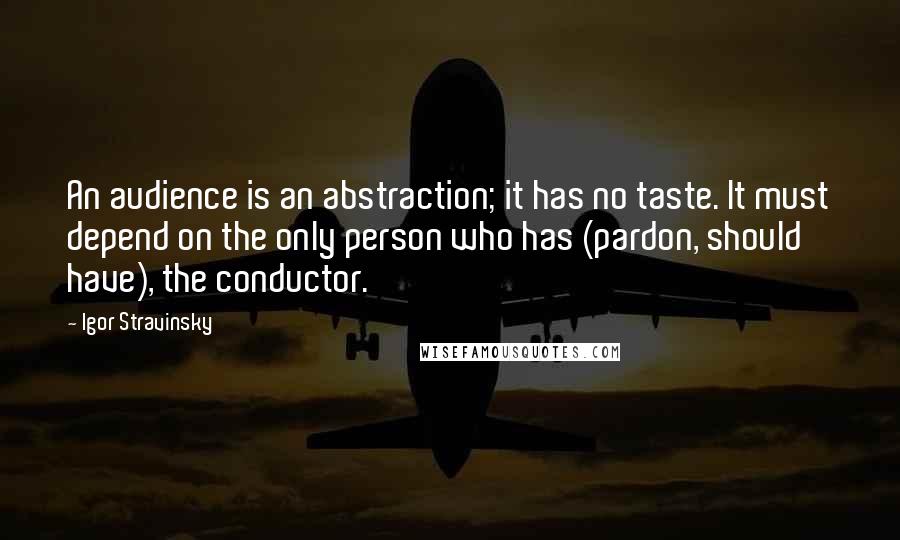 Igor Stravinsky Quotes: An audience is an abstraction; it has no taste. It must depend on the only person who has (pardon, should have), the conductor.