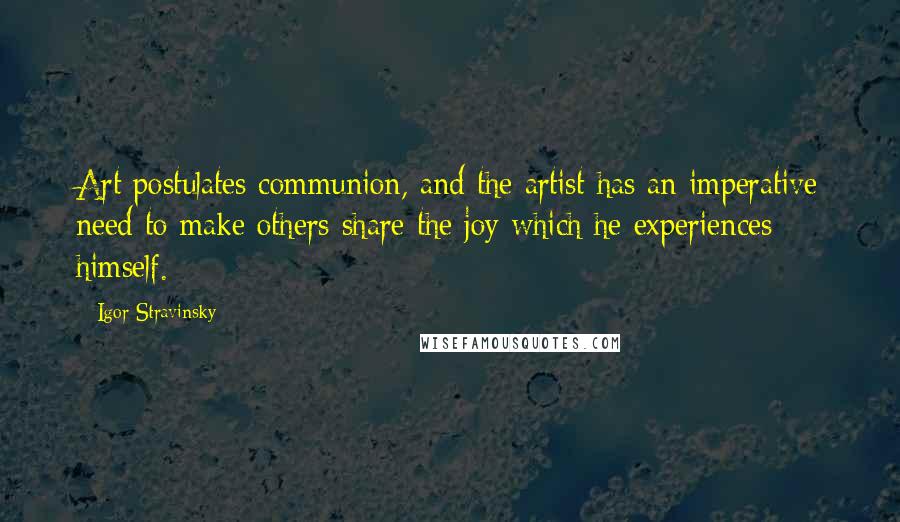 Igor Stravinsky Quotes: Art postulates communion, and the artist has an imperative need to make others share the joy which he experiences himself.