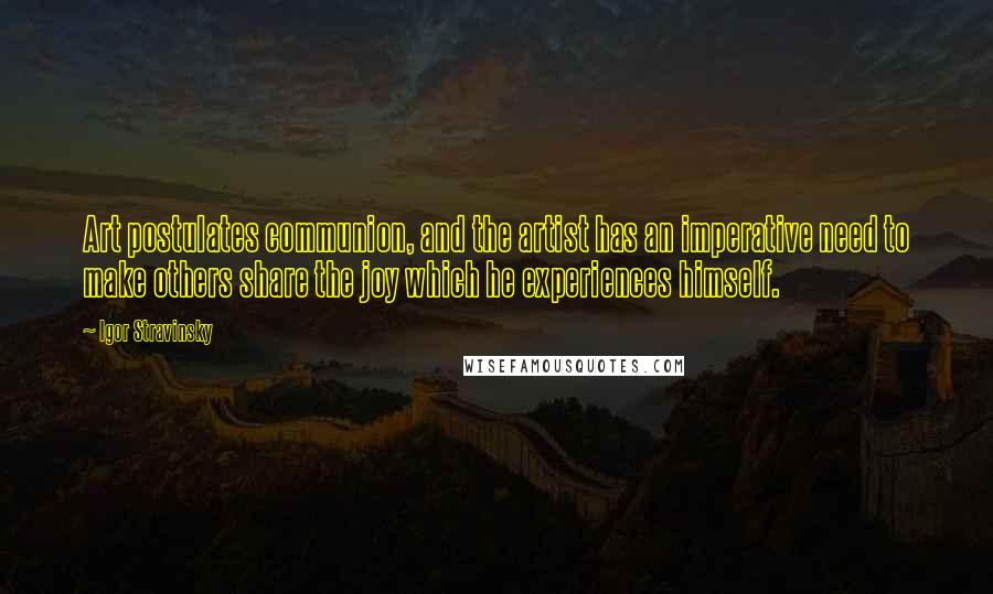 Igor Stravinsky Quotes: Art postulates communion, and the artist has an imperative need to make others share the joy which he experiences himself.