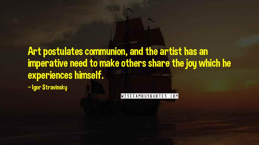 Igor Stravinsky Quotes: Art postulates communion, and the artist has an imperative need to make others share the joy which he experiences himself.