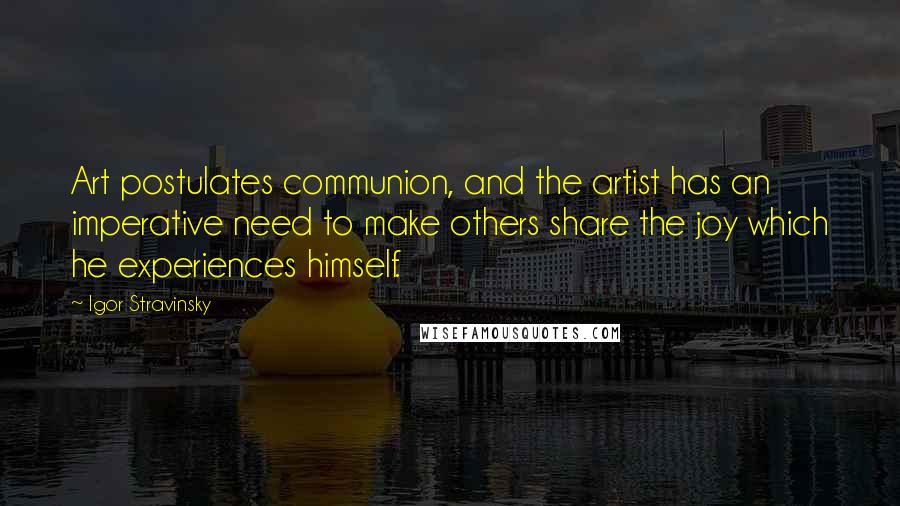 Igor Stravinsky Quotes: Art postulates communion, and the artist has an imperative need to make others share the joy which he experiences himself.