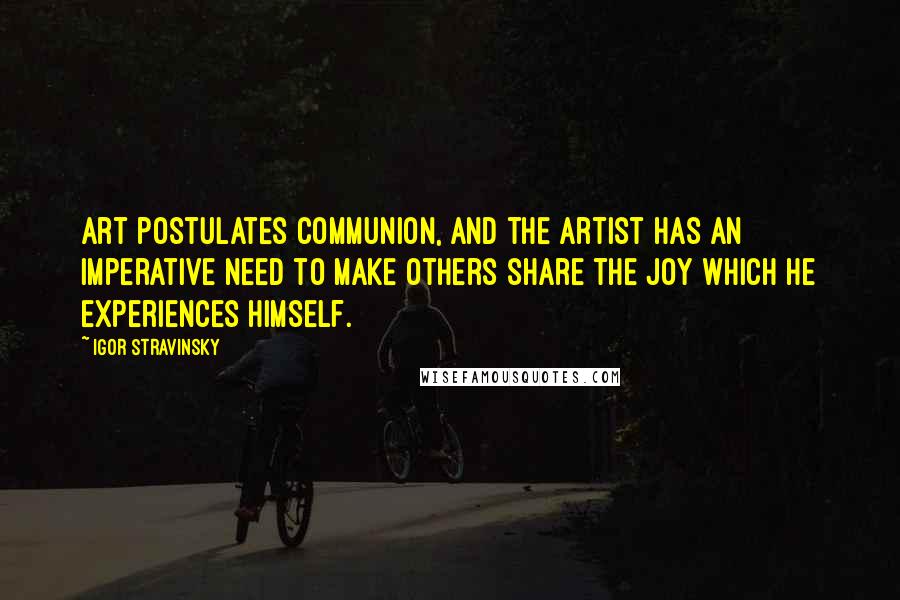 Igor Stravinsky Quotes: Art postulates communion, and the artist has an imperative need to make others share the joy which he experiences himself.