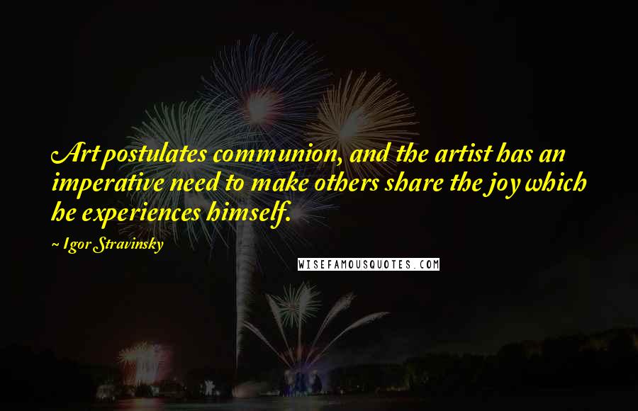 Igor Stravinsky Quotes: Art postulates communion, and the artist has an imperative need to make others share the joy which he experiences himself.