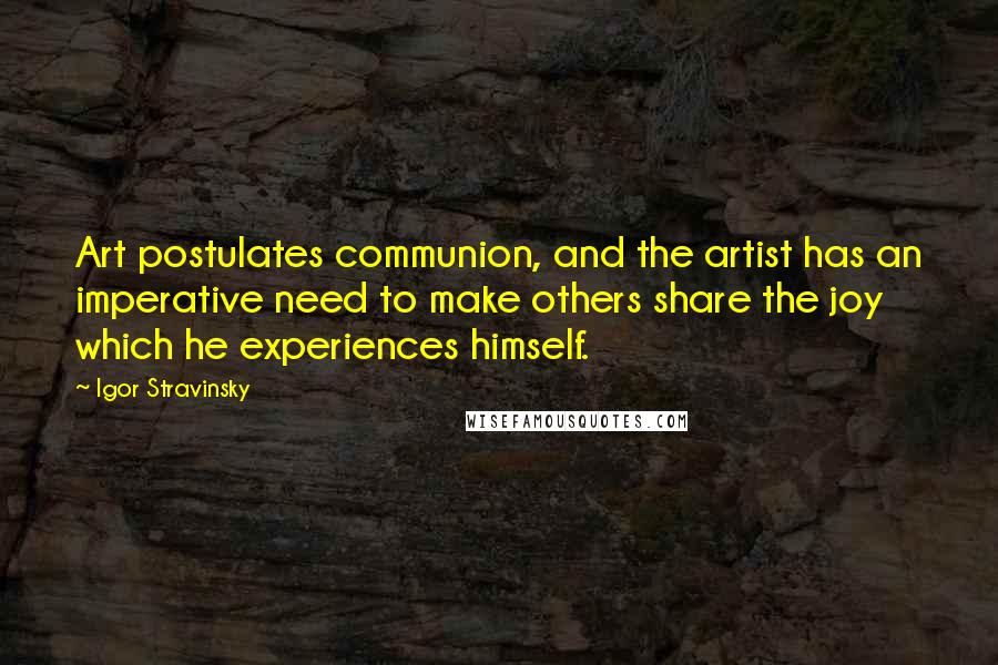 Igor Stravinsky Quotes: Art postulates communion, and the artist has an imperative need to make others share the joy which he experiences himself.