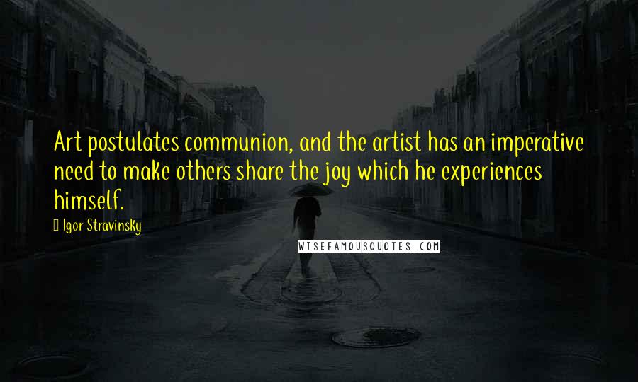 Igor Stravinsky Quotes: Art postulates communion, and the artist has an imperative need to make others share the joy which he experiences himself.