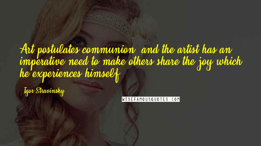 Igor Stravinsky Quotes: Art postulates communion, and the artist has an imperative need to make others share the joy which he experiences himself.