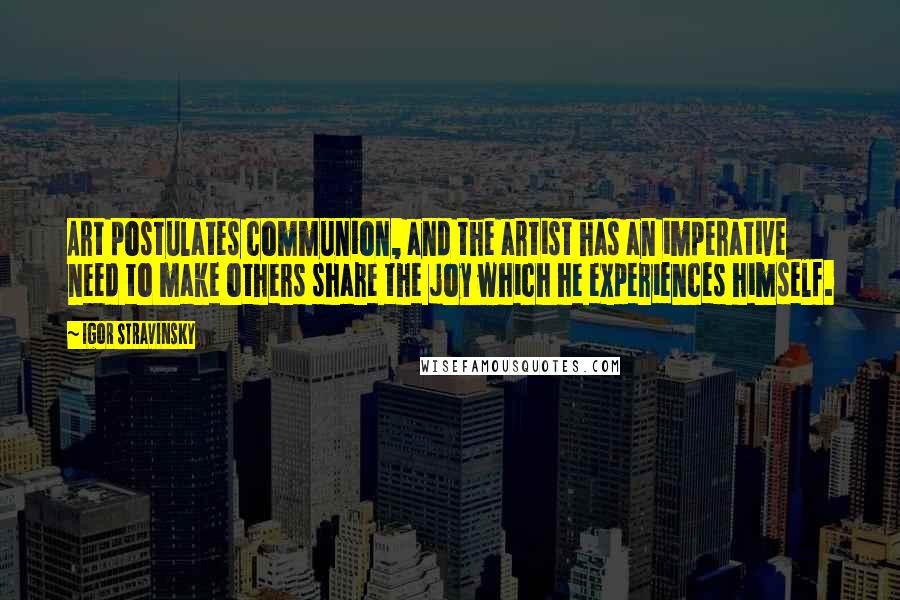 Igor Stravinsky Quotes: Art postulates communion, and the artist has an imperative need to make others share the joy which he experiences himself.