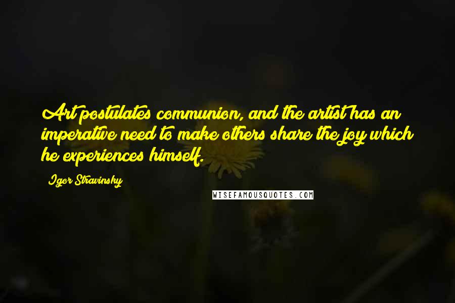 Igor Stravinsky Quotes: Art postulates communion, and the artist has an imperative need to make others share the joy which he experiences himself.