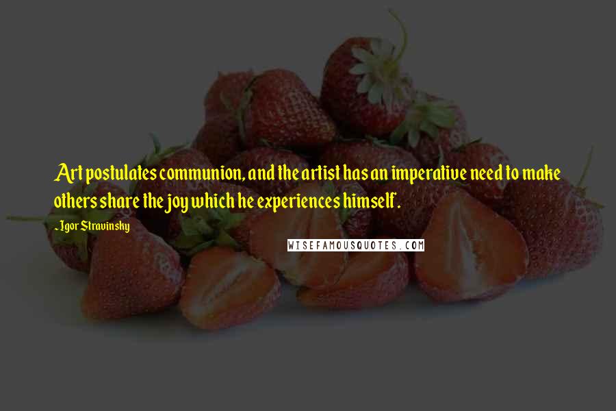 Igor Stravinsky Quotes: Art postulates communion, and the artist has an imperative need to make others share the joy which he experiences himself.