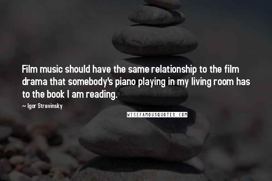 Igor Stravinsky Quotes: Film music should have the same relationship to the film drama that somebody's piano playing in my living room has to the book I am reading.