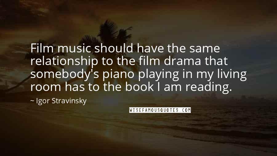 Igor Stravinsky Quotes: Film music should have the same relationship to the film drama that somebody's piano playing in my living room has to the book I am reading.